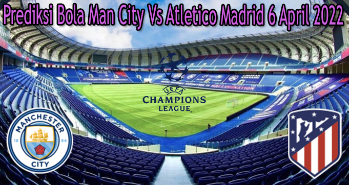 Prediksi Bola Man City Vs Atletico Madrid 6 April 2022